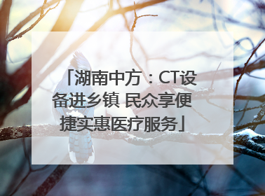 湖南中方：CT设备进乡镇 民众享便捷实惠医疗服务