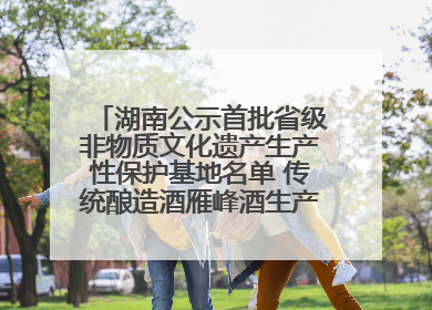 湖南公示首批省级非物质文化遗产生产性保护基地名单 传统酿造酒雁峰酒生产基地入选