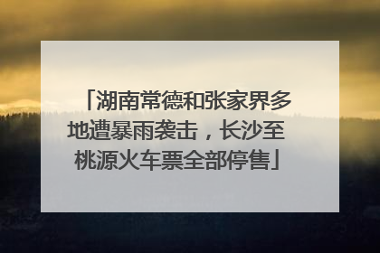 湖南常德和张家界多地遭暴雨袭击，长沙至桃源火车票全部停售