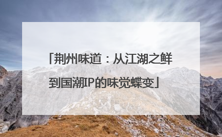 荆州味道：从江湖之鲜到国潮IP的味觉蝶变