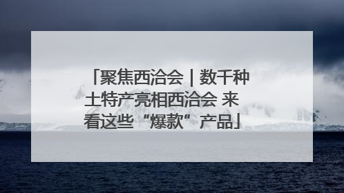 聚焦西洽会｜数千种土特产亮相西洽会 来看这些“爆款”产品