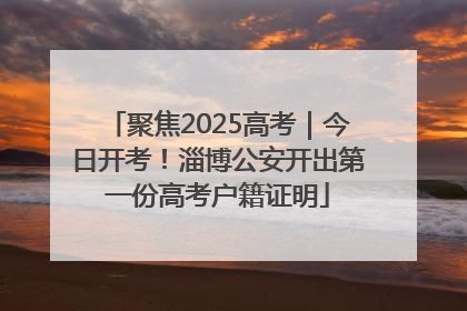 聚焦2025高考｜今日开考！淄博公安开出第一份高考户籍证明