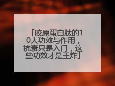 胶原蛋白肽的10大功效与作用，抗衰只是入门，这些功效才是王炸