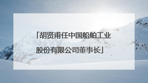 胡贤甫任中国船舶工业股份有限公司董事长