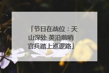 节日在战位：天山深处 英沿前哨官兵踏上巡逻路