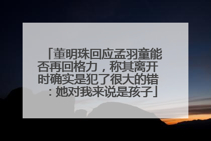 董明珠回应孟羽童能否再回格力，称其离开时确实是犯了很大的错：她对我来说是孩子