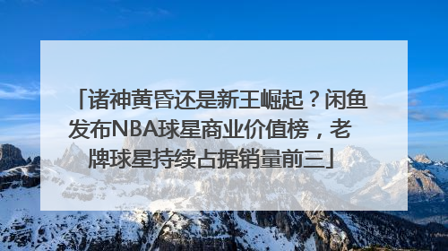 诸神黄昏还是新王崛起？闲鱼发布NBA球星商业价值榜，老牌球星持续占据销量前三