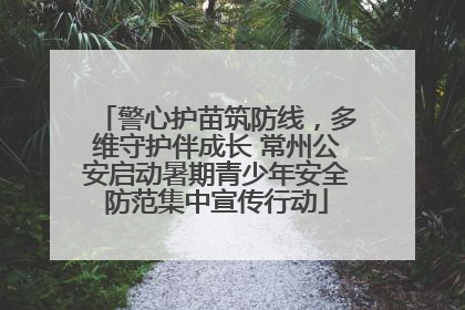 警心护苗筑防线，多维守护伴成长 常州公安启动暑期青少年安全防范集中宣传行动