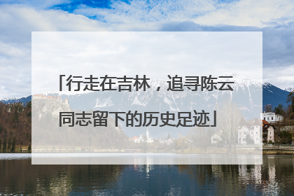 行走在吉林，追寻陈云同志留下的历史足迹