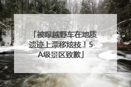 被曝越野车在地质遗迹上漂移炫技！5A级景区致歉