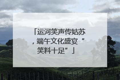 运河笑声传姑苏，端午文化盛宴“笑料十足”