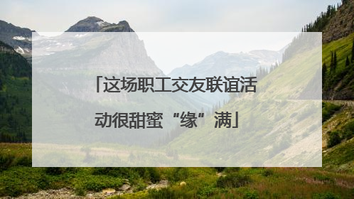 这场职工交友联谊活动很甜蜜“缘”满