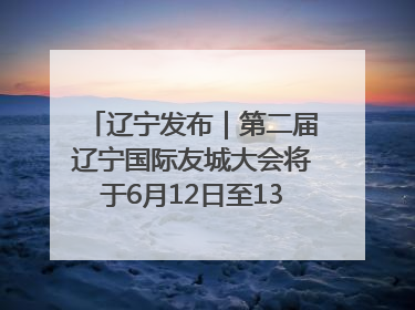 辽宁发布｜第二届辽宁国际友城大会将于6月12日至13日在沈阳举办