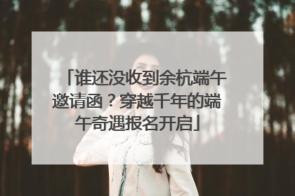 谁还没收到余杭端午邀请函？穿越千年的端午奇遇报名开启