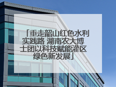 重走韶山红色水利实践路 湖南农大博士团以科技赋能灌区绿色新发展