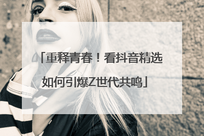 重释青春！看抖音精选如何引爆Z世代共鸣