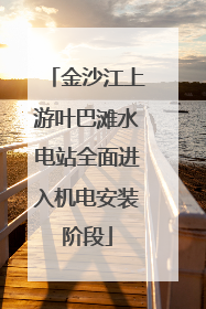 金沙江上游叶巴滩水电站全面进入机电安装阶段
