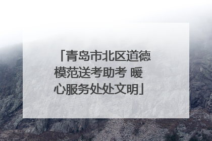 青岛市北区道德模范送考助考 暖心服务处处文明