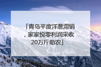 青岛平度洋葱滞销，家家悦零利润采收20万斤助农