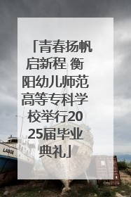 青春扬帆启新程 衡阳幼儿师范高等专科学校举行2025届毕业典礼