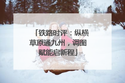 铁路时评：纵横草原通九州，调图赋能启新程