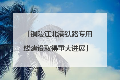 铜陵江北港铁路专用线建设取得重大进展