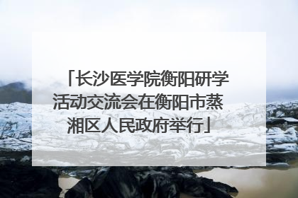 长沙医学院衡阳研学活动交流会在衡阳市蒸湘区人民政府举行