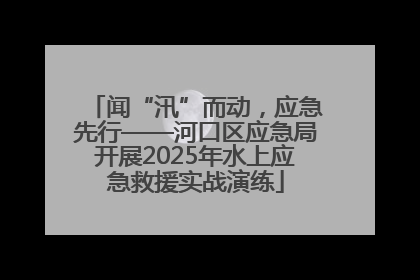闻“汛”而动，应急先行——河口区应急局开展2025年水上应急救援实战演练
