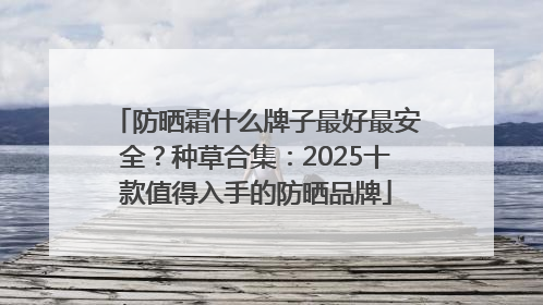 防晒霜什么牌子最好最安全？种草合集：2025十款值得入手的防晒品牌