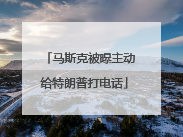 马斯克被曝主动给特朗普打电话