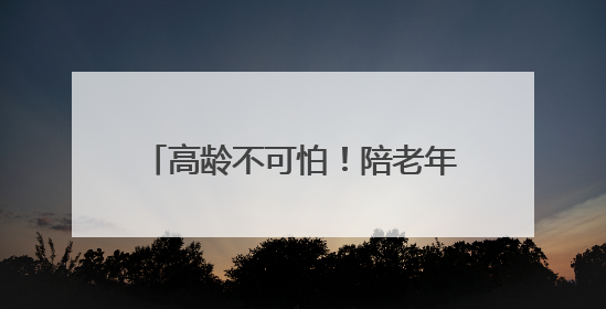 高龄不可怕！陪老年人打好抗癌这一仗