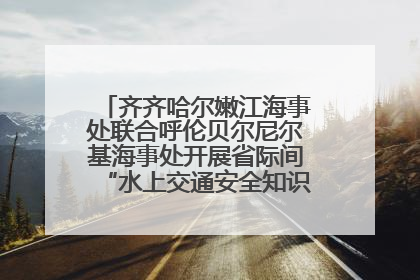 齐齐哈尔嫩江海事处联合呼伦贝尔尼尔基海事处开展省际间“水上交通安全知识进校园”活动