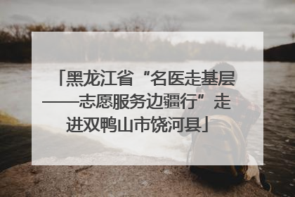 黑龙江省“名医走基层——志愿服务边疆行”走进双鸭山市饶河县