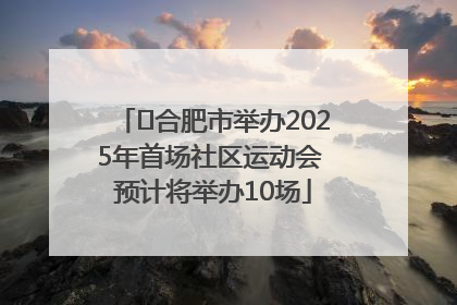 ﻿合肥市举办2025年首场社区运动会 预计将举办10场