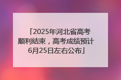 2025年河北省高考顺利结束，高考成绩预计6月25日左右公布