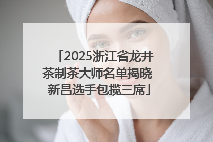2025浙江省龙井茶制茶大师名单揭晓 新昌选手包揽三席