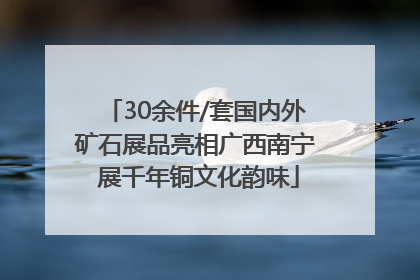 30余件/套国内外矿石展品亮相广西南宁 展千年铜文化韵味