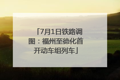 7月1日铁路调图：福州至德化首开动车组列车
