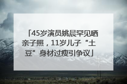 45岁演员姚晨罕见晒亲子照，11岁儿子“土豆”身材过瘦引争议