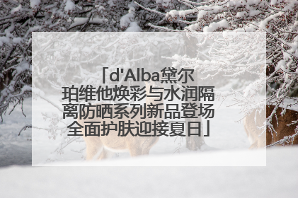 d'Alba黛尔珀维他焕彩与水润隔离防晒系列新品登场全面护肤迎接夏日